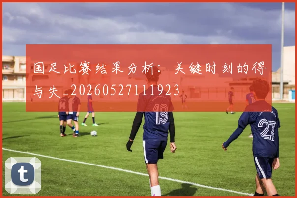 国足比赛结果分析:关键时刻的得与失_20260527111923
