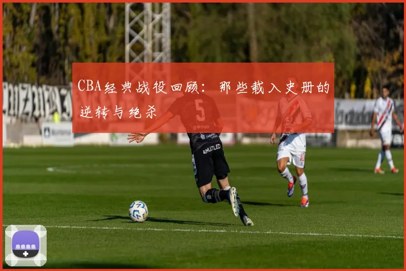 CBA经典战役回顾:那些载入史册的逆转与绝杀
