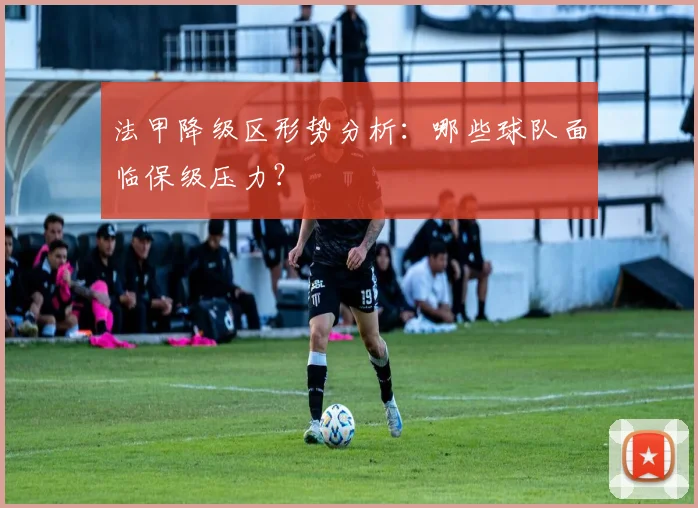 法甲降级区形势分析：哪些球队面临保级压力？